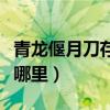 青龙偃月刀存放在哪里了（青龙偃月刀存放在哪里）