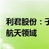 利君股份：子公司德坤航空部分业务涉及商业航天领域