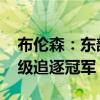 布伦森：东部纸面上的竞争更激烈了 多队升级追逐冠军