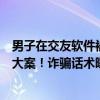 男子在交友软件被骗20余万，长沙警方挖出跨4省10市电诈大案！诈骗话术曝光