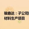 骏鼎达：子公司拟在东莞桥头镇投资4亿元建设功能性保护材料生产项目