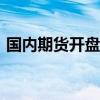 国内期货开盘涨多跌少，集运欧线涨近3.5%