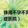 珠海不孕不育症医院哪家最好（珠海不孕不育症医院）