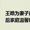 王皓为妻子过生日时尽显可爱一面 巴黎圆梦后家庭温馨时刻