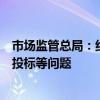 市场监管总局：纠治滥用行政权力排除限制经营者参与招标投标等问题