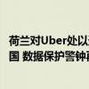 荷兰对Uber处以逾3亿美元罚款 因将欧洲司机数据存储到美国 数据保护警钟再响