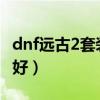 dnf远古2套装及散件掉落表（dnf远古套哪个好）