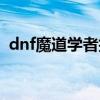 dnf魔道学者技能介绍（dnf魔道学者加点）