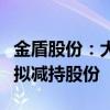 金盾股份：大股东方正证券及特定股东高新投拟减持股份