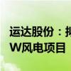 运达股份：拟投资5.46亿建设张北启达100MW风电项目