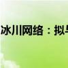 冰川网络：拟与关联方签署游戏定制开发协议