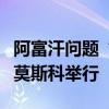 阿富汗问题“莫斯科模式”磋商第六次会议在莫斯科举行