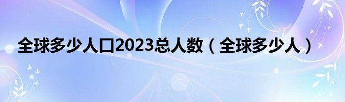 2023年全球人口将达80亿（全球多少人口2021总人数）