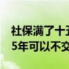 社保满了十五年以后的可以不交吗（社保满15年可以不交吗）