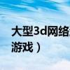 大型3d网络游戏大型游戏充点（大型3d网络游戏）