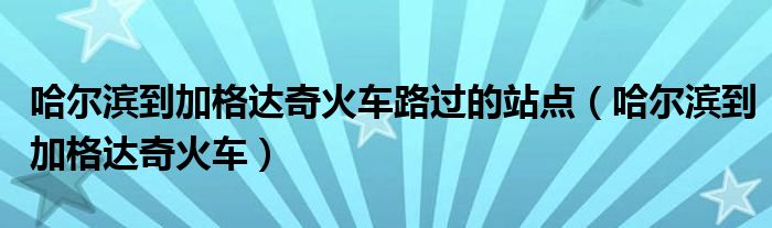 哈尔滨到加格达奇火车有几站（哈尔滨到加格达奇火车票价）