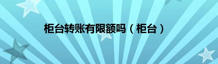 柜台转账有限额没（柜台转账有限额吗?）