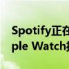 Spotify正在推出无需附近iPhone即可从Apple Watch播放音乐的功能